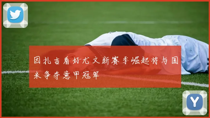 因扎吉看好尤文新赛季崛起将与国米争夺意甲冠军