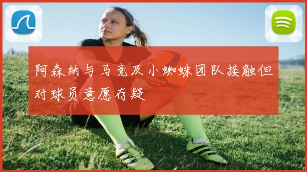 阿森纳与马竞及小蜘蛛团队接触但对球员意愿存疑