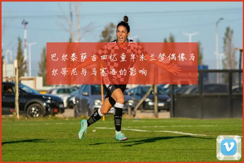 巴尔泰萨吉回忆童年米兰梦偶像马尔蒂尼与马塞洛的影响