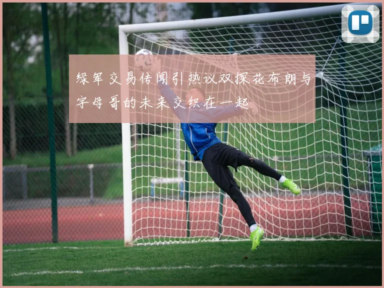 绿军交易传闻引热议双探花布朗与字母哥的未来交织在一起
