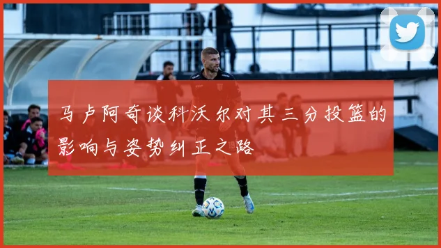 马卢阿奇谈科沃尔对其三分投篮的影响与姿势纠正之路