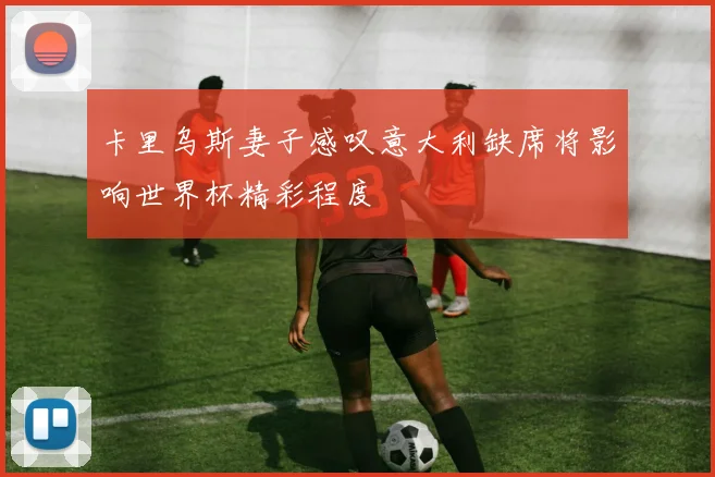 卡里乌斯妻子感叹意大利缺席将影响世界杯精彩程度