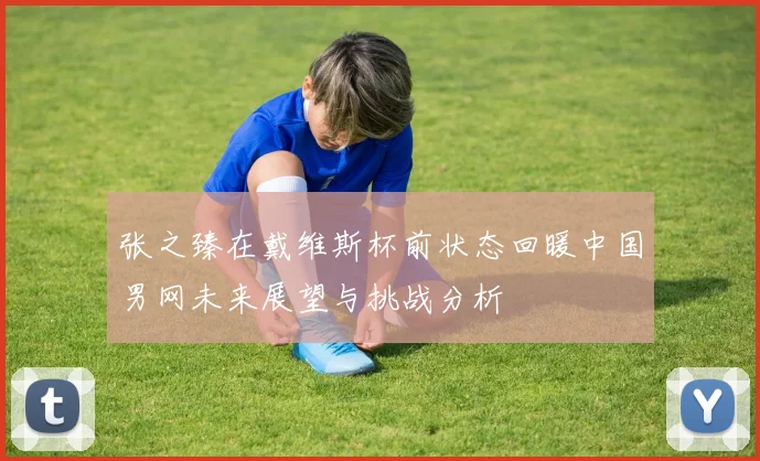 张之臻在戴维斯杯前状态回暖中国男网未来展望与挑战分析