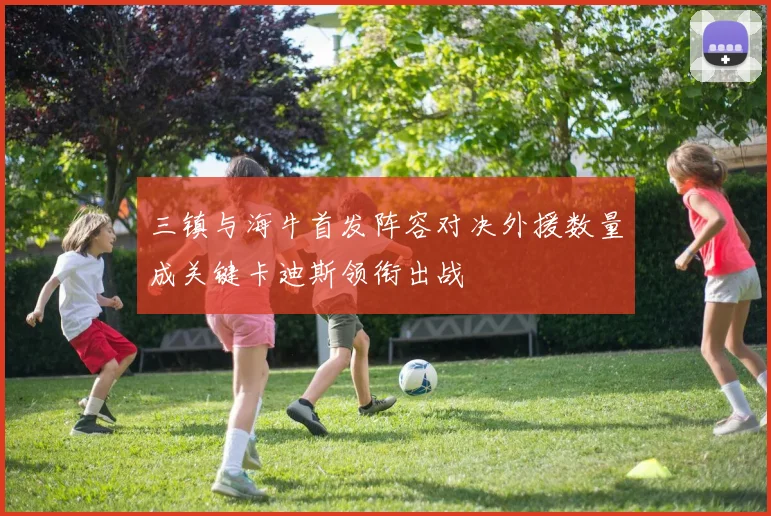 三镇与海牛首发阵容对决外援数量成关键卡迪斯领衔出战