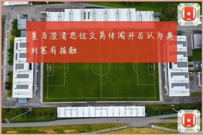 皇马澄清恩佐交易传闻并否认与奥利塞有接触