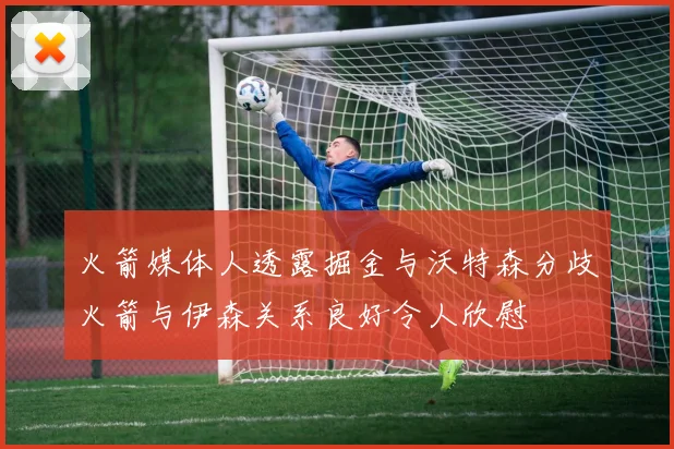 火箭媒体人透露掘金与沃特森分歧火箭与伊森关系良好令人欣慰