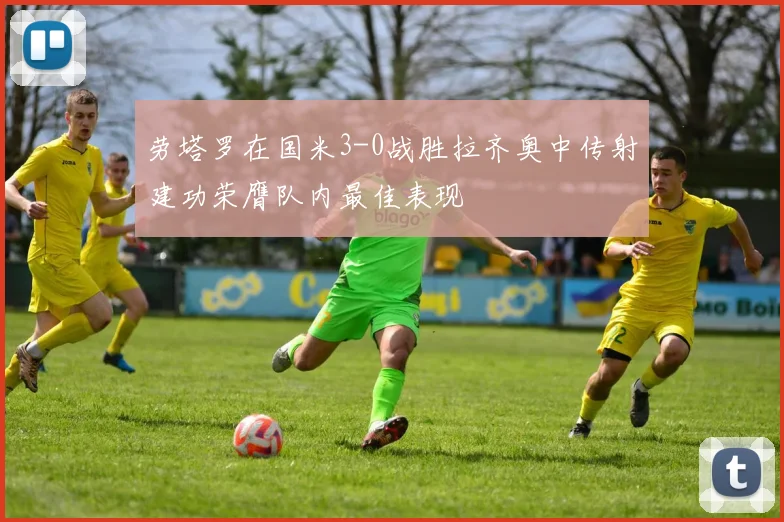 劳塔罗在国米3-0战胜拉齐奥中传射建功荣膺队内最佳表现