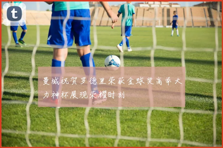 曼城祝贺罗德里荣获金球奖高举大力神杯展现荣耀时刻