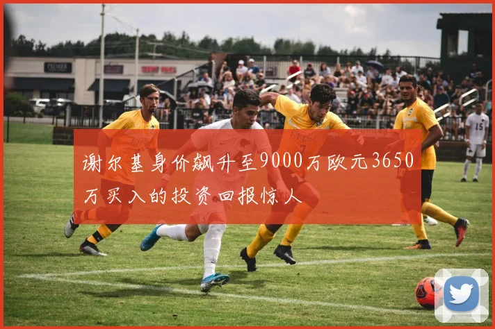 谢尔基身价飙升至9000万欧元3650万买入的投资回报惊人