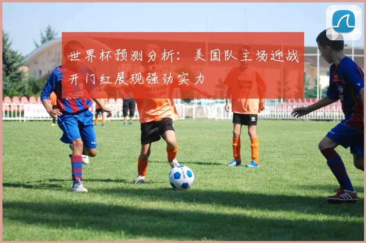 世界杯预测分析：美国队主场迎战开门红展现强劲实力
